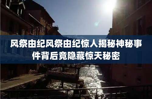 风祭由纪风祭由纪惊人揭秘神秘事件背后竟隐藏惊天秘密