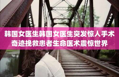 韩国女医生韩国女医生突发惊人手术奇迹挽救患者生命医术震惊世界