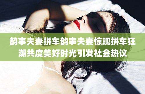 韵事夫妻拼车韵事夫妻惊现拼车狂潮共度美好时光引发社会热议