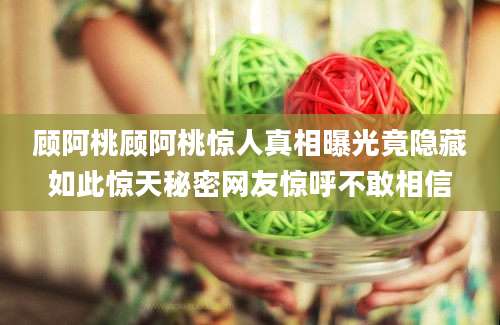 顾阿桃顾阿桃惊人真相曝光竟隐藏如此惊天秘密网友惊呼不敢相信