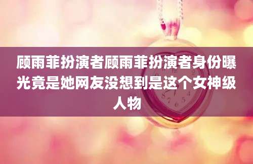 顾雨菲扮演者顾雨菲扮演者身份曝光竟是她网友没想到是这个女神级人物
