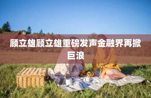 顾立雄顾立雄重磅发声金融界再掀巨浪