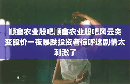 顺鑫农业股吧顺鑫农业股吧风云突变股价一夜暴跌投资者惊呼这剧情太刺激了