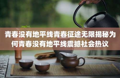 青春没有地平线青春征途无限揭秘为何青春没有地平线震撼社会热议