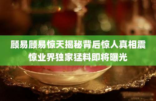 顾易顾易惊天揭秘背后惊人真相震惊业界独家猛料即将曝光
