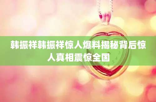 韩振祥韩振祥惊人爆料揭秘背后惊人真相震惊全国