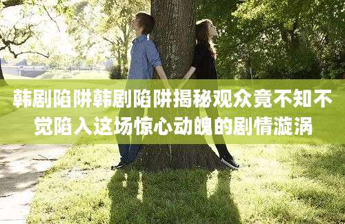韩剧陷阱韩剧陷阱揭秘观众竟不知不觉陷入这场惊心动魄的剧情漩涡