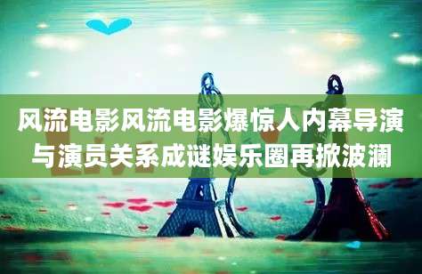 风流电影风流电影爆惊人内幕导演与演员关系成谜娱乐圈再掀波澜