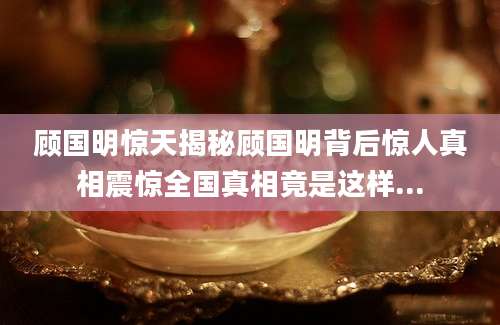 顾国明惊天揭秘顾国明背后惊人真相震惊全国真相竟是这样...