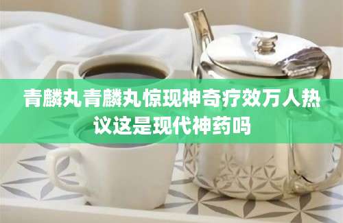 青麟丸青麟丸惊现神奇疗效万人热议这是现代神药吗