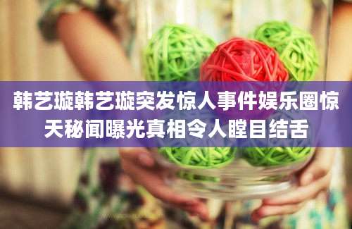 韩艺璇韩艺璇突发惊人事件娱乐圈惊天秘闻曝光真相令人瞠目结舌