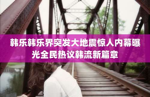 韩乐韩乐界突发大地震惊人内幕曝光全民热议韩流新篇章