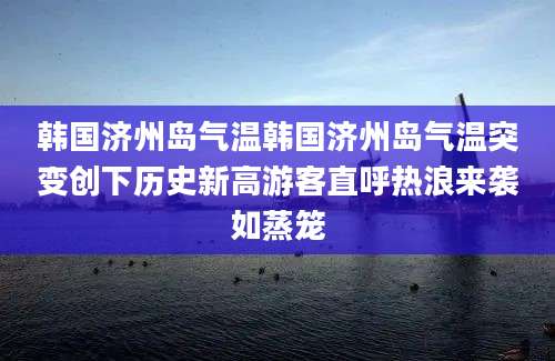 韩国济州岛气温韩国济州岛气温突变创下历史新高游客直呼热浪来袭如蒸笼