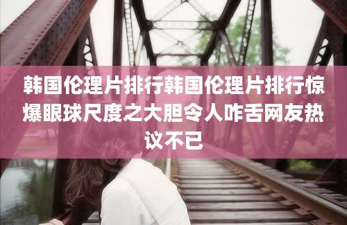 韩国伦理片排行韩国伦理片排行惊爆眼球尺度之大胆令人咋舌网友热议不已
