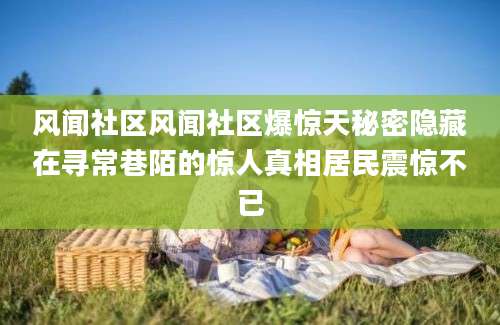 风闻社区风闻社区爆惊天秘密隐藏在寻常巷陌的惊人真相居民震惊不已