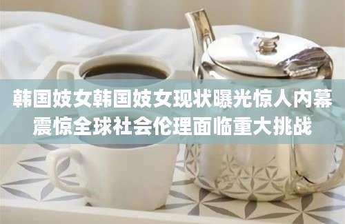 韩国妓女韩国妓女现状曝光惊人内幕震惊全球社会伦理面临重大挑战