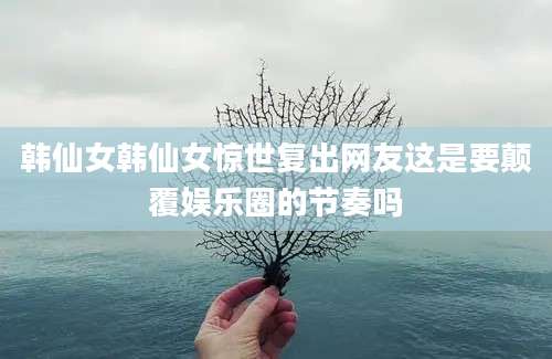韩仙女韩仙女惊世复出网友这是要颠覆娱乐圈的节奏吗