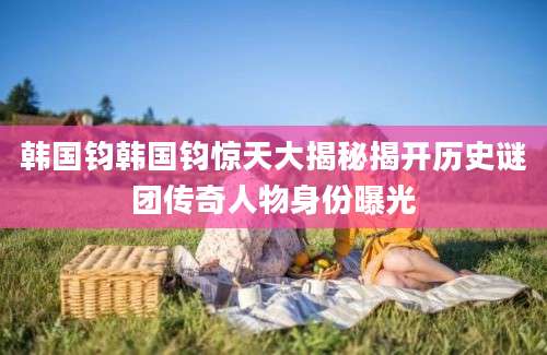 韩国钧韩国钧惊天大揭秘揭开历史谜团传奇人物身份曝光