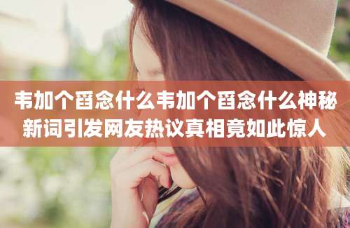 韦加个舀念什么韦加个舀念什么神秘新词引发网友热议真相竟如此惊人