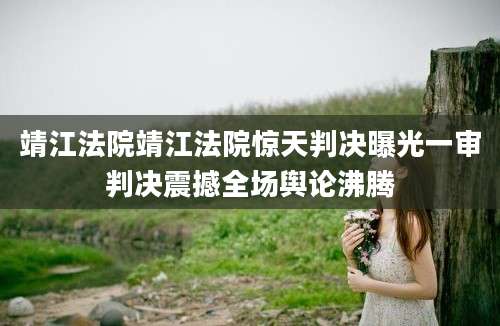 靖江法院靖江法院惊天判决曝光一审判决震撼全场舆论沸腾