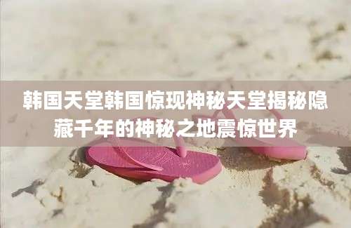 韩国天堂韩国惊现神秘天堂揭秘隐藏千年的神秘之地震惊世界