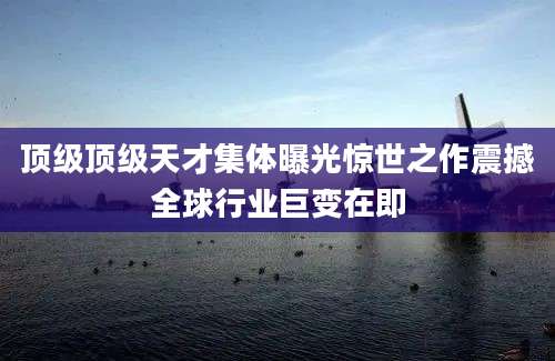 顶级顶级天才集体曝光惊世之作震撼全球行业巨变在即