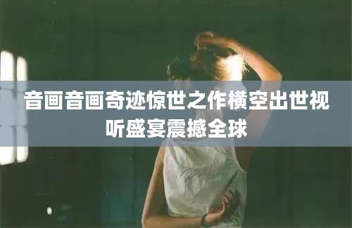 音画音画奇迹惊世之作横空出世视听盛宴震撼全球