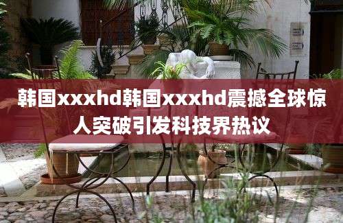 韩国xxxhd韩国xxxhd震撼全球惊人突破引发科技界热议
