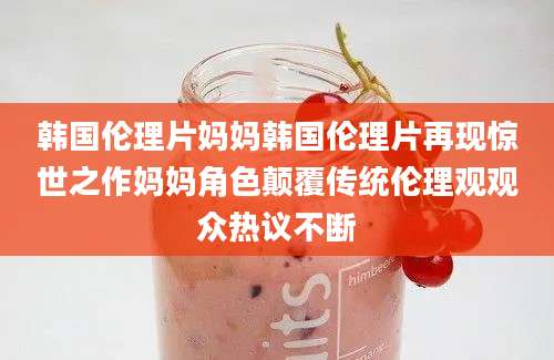 韩国伦理片妈妈韩国伦理片再现惊世之作妈妈角色颠覆传统伦理观观众热议不断