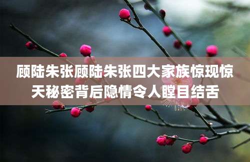 顾陆朱张顾陆朱张四大家族惊现惊天秘密背后隐情令人瞠目结舌