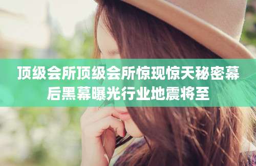 顶级会所顶级会所惊现惊天秘密幕后黑幕曝光行业地震将至