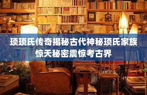 顼顼氏传奇揭秘古代神秘顼氏家族惊天秘密震惊考古界