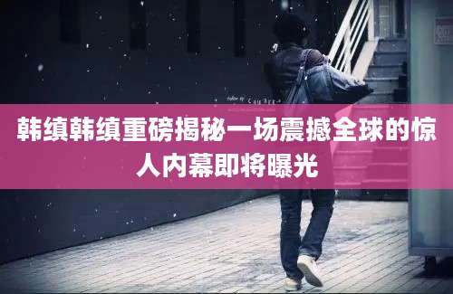 韩缜韩缜重磅揭秘一场震撼全球的惊人内幕即将曝光