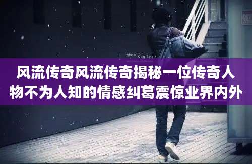 风流传奇风流传奇揭秘一位传奇人物不为人知的情感纠葛震惊业界内外