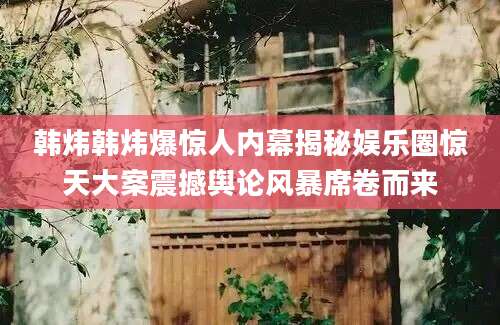 韩炜韩炜爆惊人内幕揭秘娱乐圈惊天大案震撼舆论风暴席卷而来