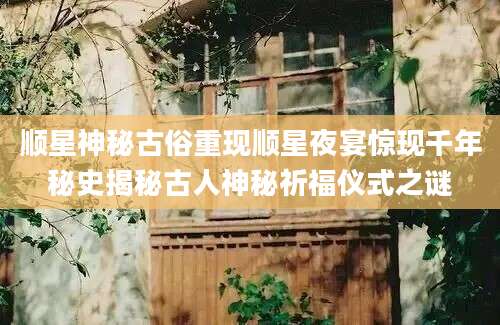 顺星神秘古俗重现顺星夜宴惊现千年秘史揭秘古人神秘祈福仪式之谜