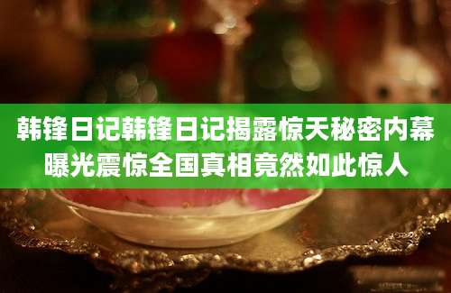 韩锋日记韩锋日记揭露惊天秘密内幕曝光震惊全国真相竟然如此惊人