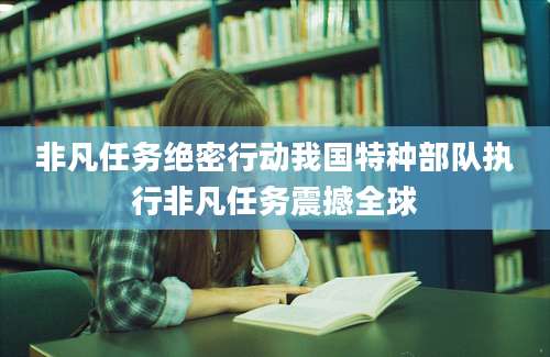 非凡任务绝密行动我国特种部队执行非凡任务震撼全球