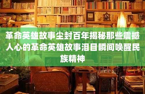革命英雄故事尘封百年揭秘那些震撼人心的革命英雄故事泪目瞬间唤醒民族精神