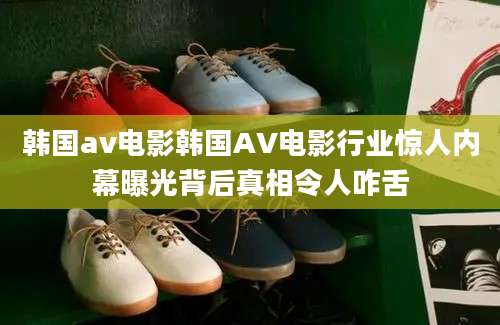 韩国av电影韩国AV电影行业惊人内幕曝光背后真相令人咋舌