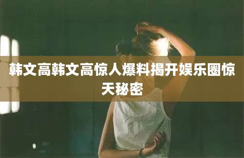韩文高韩文高惊人爆料揭开娱乐圈惊天秘密