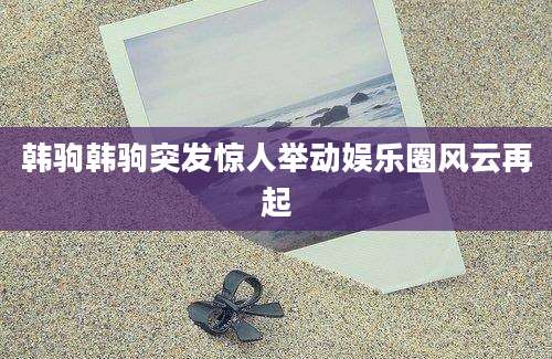 韩驹韩驹突发惊人举动娱乐圈风云再起