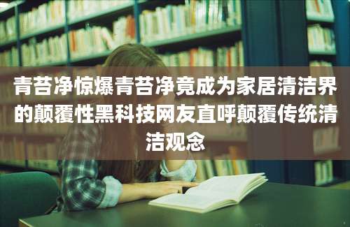 青苔净惊爆青苔净竟成为家居清洁界的颠覆性黑科技网友直呼颠覆传统清洁观念