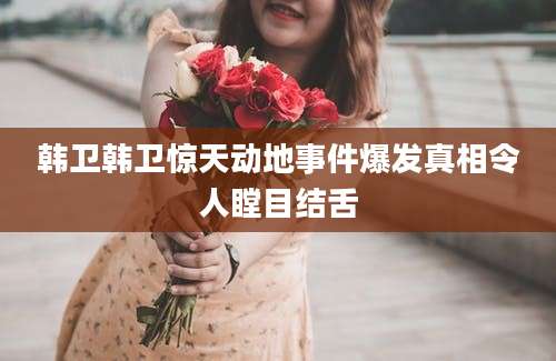 韩卫韩卫惊天动地事件爆发真相令人瞠目结舌