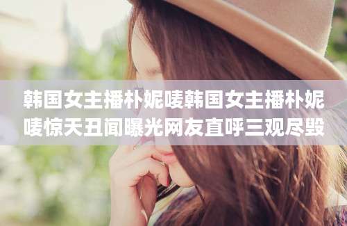 韩国女主播朴妮唛韩国女主播朴妮唛惊天丑闻曝光网友直呼三观尽毁