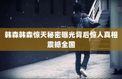 韩森韩森惊天秘密曝光背后惊人真相震撼全国