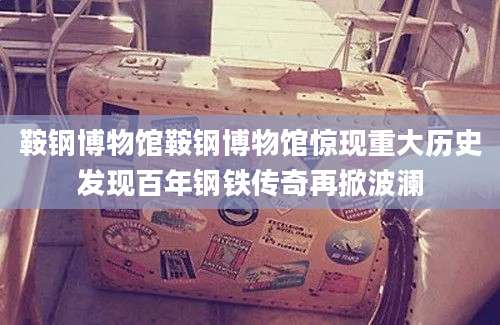 鞍钢博物馆鞍钢博物馆惊现重大历史发现百年钢铁传奇再掀波澜