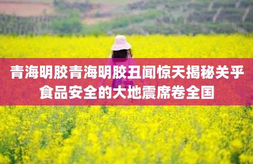 青海明胶青海明胶丑闻惊天揭秘关乎食品安全的大地震席卷全国