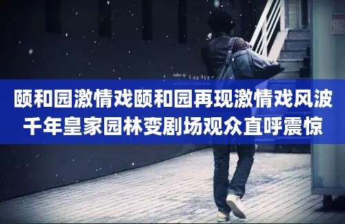 颐和园激情戏颐和园再现激情戏风波千年皇家园林变剧场观众直呼震惊