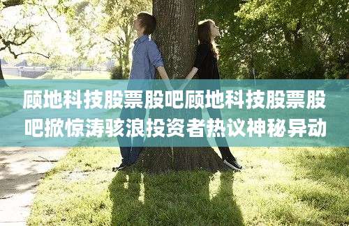 顾地科技股票股吧顾地科技股票股吧掀惊涛骇浪投资者热议神秘异动